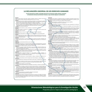 Orientaciones Metodológicas para la Investigación-Acción
Propuesta para la mejora de la práctica pedagógica
83
Artículo 1
Todos los seres humanos nacen libres e iguales en dignidad y derechos y, dotados como están de
razón y conciencia, deben comportarse fraternalmente los unos con los otros.
Artículo 2
1. Toda persona tiene todos los derechos y libertades proclamados en esta Declaración, sin distinción
alguna de raza, color, sexo, idioma, religión, opinión política o de cualquier otra índole, origen
nacional o social, posición económica, nacimiento o cualquier otra condición.
2. Además, no se hará distinción alguna fundada en la condición política, jurídica o internacional
del país o territorio de cuya jurisdicción dependa una persona, tanto si se trata de un país
independiente, como de un territorio bajo administración fiduciaria, no autónomo o sometido a
cualquier otra limitación de soberanía.
Artículo 3
Todo individuo tiene derecho a la vida, a la libertad y a la seguridad de su persona.
Artículo 4
Nadie estará sometido a esclavitud ni a servidumbre, la esclavitud y la trata de esclavos están
prohibidas en todas sus formas.
Artículo 5
Nadie será sometido a torturas ni a penas o tratos crueles, inhumanos o degradantes.
Artículo 6
Todo ser humano tiene derecho, en todas partes, al reconocimiento de su personalidad jurídica.
Artículo 7
Todos son iguales ante la ley y tienen, sin distinción, derecho a igual protección de la ley. Todos tienen
derecho a igual protección contra toda discriminación que infrinja esta Declaración y contra toda
provocación a tal discriminación.
Artículo 8
Toda persona tiene derecho a un recurso efectivo ante los tribunales nacionales competentes, que
la ampare contra actos que violen sus derechos fundamentales reconocidos por la constitución o
por la ley.
Artículo 9
Nadie podrá ser arbitrariamente detenido, preso ni desterrado.
Artículo 10
Toda persona tiene derecho, en condiciones de plena igualdad, a ser oída públicamente y con justicia
por un tribunal independiente e imparcial, para la determinación de sus derechos y obligaciones o
para el examen de cualquier acusación contra ella en materia penal.
Artículo 11
1. Toda persona acusada de delito tiene derecho a que se presuma su inocencia mientras no se
pruebe su culpabilidad, conforme a la ley y en juicio público en el que se le hayan asegurado todas
las garantías necesarias para su defensa.
2. Nadie será condenado por actos u omisiones que en el momento de cometerse no fueron
delictivos según el Derecho nacional o internacional. Tampoco se impondrá pena más grave que
la aplicable en el momento de la comisión del delito.
Artículo 12
Nadie será objeto de injerencias arbitrarias en su vida privada, su familia, su domicilio o su
correspondencia, ni de ataques a su honra o a su reputación. Toda persona tiene derecho a la
protección de la ley contra tales injerencias o ataques.
Artículo 13
1. Toda persona tiene derecho a circular libremente y a elegir su residencia en el territorio de un
Estado.
2. Toda persona tiene derecho a salir de cualquier país, incluso del propio, y a regresar a su país.
Artículo 14
1. En caso de persecución, toda persona tiene derecho a buscar asilo, y a disfrutar de él, en cualquier
país.
2. Este derecho no podrá ser invocado contra una acción judicial realmente originada por delitos
comunes o por actos opuestos a los propósitos y principios de las Naciones Unidas.
Artículo 15
1. Toda persona tiene derecho a una nacionalidad.
2. A nadie se privará arbitrariamente de su nacionalidad ni del derecho a cambiar de nacionalidad.
Artículo 16
1. Los hombres y las mujeres, a partir de la edad núbil, tienen derecho, sin restricción alguna por
motivos de raza, nacionalidad o religión, a casarse y fundar una familia, y disfrutarán de iguales
derechos en cuanto al matrimonio, durante el matrimonio y en caso de disolución del matrimonio.
2. Sólo mediante libre y pleno consentimiento de los futuros esposos podrá contraerse el matrimonio.
3. La familia es el elemento natural y fundamental de la sociedad y tiene derecho a la protección de
la sociedad y del Estado.
Artículo 17
1. Toda persona tiene derecho a la propiedad, individual y colectivamente.
2. Nadie será privado arbitrariamente de su propiedad.
Artículo 18
Toda persona tiene derecho a la libertad de pensamiento, de conciencia y de religión; este derecho
incluye la libertad de cambiar de religión o de creencia, así como la libertad de manifestar su religión
o su creencia, individual y colectivamente, tanto en público como en privado, por la enseñanza, la
práctica, el culto y la observancia.
Artículo 19
Todo individuo tiene derecho a la libertad de opinión y de expresión; este derecho incluye el de no
ser molestado a causa de sus opiniones, el de investigar y recibir informaciones y opiniones, y el de
difundirlas, sin limitación de fronteras, por cualquier medio de expresión.
Artículo 20
1. Toda persona tiene derecho a la libertad de reunión y de asociación pacíficas.
2. Nadie podrá ser obligado a pertenecer a una asociación.
Artículo 21
1. Toda persona tiene derecho a participar en el gobierno de su país, directamente o por medio de
representantes libremente escogidos.
2. Toda persona tiene el derecho de accceso, en condiciones de igualdad, a las funciones públicas
de su país.
3. La voluntad del pueblo es la base de la autoridad del poder público; esta voluntad se expresará
mediante elecciones auténticas que habrán de celebrarse periódicamente, por sufragio universal
e igual y por voto secreto u otro procedimiento equivalente que garantice la libertad del voto.
Artículo 22
Toda persona, como miembro de la sociedad, tiene derecho a la seguridad social, y a obtener,
mediante el esfuerzo nacional y la cooperación internacional, habida cuenta de la organización
y los recursos de cada Estado, la satisfacción de los derechos económicos, sociales y culturales,
indispensables a su dignidad y al libre desarrollo de su personalidad.
Artículo 23
1. Toda persona tiene derecho al trabajo, a la libre elección de su trabajo, a condiciones equitativas y
satisfactorias de trabajo y a la protección contra el desempleo.
2. Toda persona tiene derecho, sin discriminación alguna, a igual salario por trabajo igual.
3. Toda persona que trabaja tiene derecho a una remuneración equitativa y satisfactoria, que
le asegure, así como a su familia, una existencia conforme a la dignidad humana y que será
completada, en caso necesario, por cualesquiera otros medios de protección social.
4. Toda persona tiene derecho a fundar sindicatos y a sindicarse para la defensa de sus intereses.
Artículo 24
Toda persona tiene derecho al descanso, al disfrute del tiempo libre, a una limitación razonable de la
duración del trabajo y a vacaciones periódicas pagadas.
Artículo 25
1. Toda persona tiene derecho a un nivel de vida adecuado que le asegure, así como a su familia,
la salud y el bienestar, y en especial la alimentación, el vestido, la vivienda, la asistencia médica
y los servicios sociales necesarios; tiene asimismo derecho a los seguros en caso de desempleo,
enfermedad, invalidez, viudez, vejez u otros casos de pérdida de sus medios de subsistencia por
circunstancias independientes de su voluntad.
2. La maternidad y la infancia tienen derecho a cuidados y asistencia especiales. Todos los niños,
nacidos de matrimonio o fuera de matrimonio, tienen derecho a igual protección social.
Artículo 26
1. Toda persona tiene derecho a la educación. La educación debe ser gratuita, al menos en lo
concerniente a la instrucción elemental y fundamental. La instrucción elemental será obligatoria.
La instrucción técnica y profesional habrá de ser generalizada; el acceso a los estudios superiores
será igual para todos, en función de los méritos respectivos.
2. La educación tendrá por objeto el pleno desarrollo de la personalidad humana y el fortalecimiento
del respeto a los derechos humanos y a las libertades fundamentales; favorecerá la comprensión,
la tolerancia y la amistad entre todas las naciones y todos los grupos étnicos o religiosos, y
promoverá el desarrollo de las actividades de las Naciones Unidas para el mantenimiento de la paz.
3. Los padres tendrán derecho preferente a escoger el tipo de educación que habrá de darse a sus
hijos.
Artículo 27
1. Toda persona tiene derecho a tomar parte libremente en la vida cultural de la comunidad, a gozar
de las artes y a participar en el progreso científico y en los beneficios que de él resulten.
2. Toda persona tiene derecho a la protección de los intereses morales y materiales que le
correspondan por razón de las producciones científicas, literarias o artísticas de que sea autora.
Artículo 28
Toda persona tiene derecho a que se establezca un orden social e internacional en el que los derechos
y libertades proclamados en esta Declaración se hagan plenamente efectivos.
Artículo 29
1. Toda persona tiene deberes respecto a la comunidad, puesto que sólo en ella puede desarrollar
libre y plenamente su personalidad.
2. En el ejercicio de sus derechos y en el disfrute de sus libertades, toda persona estará solamente
sujeta a las limitaciones establecidas por la ley con el único fin de asegurar el reconocimiento y el
respeto de los derechos y libertades de los demás, y de satisfacer las justas exigencias de la moral,
del orden público y del bienestar general en una sociedad democrática.
3. Estos derechos y libertades no podrán, en ningún caso, ser ejercidos en oposición a los propósitos
y principios de las Naciones Unidas.
Artículo 30
Nada en esta Declaración podrá interpretarse en el sentido de que confiere derecho alguno al Estado,
a un grupo o a una persona, para emprender y desarrollar actividades o realizar actos tendientes a la
supresión de cualquiera de los derechos y libertades proclamados en esta Declaración.
LA DECLARACIÓN UNIVERSAL DE LOS DERECHOS HUMANOS
El 10 de diciembre de 1948, la Asamblea General de las Naciones Unidas aprobó y proclamó
la Declaración Universal de Derechos Humanos, cuyos artículos figuran a continuación:
 