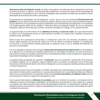 7Orientaciones Metodológicas para la Investigación-Acción
Propuesta para la mejora de la práctica pedagógica
Ideas fuerza sobre investigación–acción. Se refiere a los aspectos más relevantes de la investigación-acción que
te permita reconocer su aporte a nivel del desarrollo profesional y el proceso de mejora de los aprendizajes de
los estudiantes en la perspectiva de un docente investigador. Esta competencia tendría que acompañar al buen
desempeño de la docencia de manera permanente.
Te presentamos la metodología de la Investigación – acción que se inicia con la etapa del Planteamiento del
problema. En esta etapa encontrarás las pautas para diseñar y ejecutar este proceso, punto de partida necesario.
Supone identificar con rigurosidad la situación problemática que está afectando principalmente a los estudiantes
y la fundamentación teórica de las variables o elementos clave que pretendas trabajar. Por eso es necesaria la
búsqueda y selección de fuentes para construir una teoría articulada o en diálogo con tu práctica docente.
La siguiente etapa es la formulación de las Hipótesis de acción y el plan de acción. Es lo que denominamos
el corazón de la investigación-acción, en tanto explicita el sentido y la manera cómo intentarás solucionar el
problema antes identificado.
Sobre la base de la participación democrática, la colaboración activa del o los docentes, estudiantes y otros
actores, debes proponer las acciones de mejora con el fin de revertir el problema señalado. La investigación,
la innovación y el conocimiento científico pertinente se relacionan entre sí, con la finalidad de trasformar los
procesos y los resultados.
Con lo ya trabajado, avanzamos hacia la etapa de Desarrollo de la propuesta de mejoramiento; en otras palabras,
es la ejecución de la planificación realizada anteriormente. En esta etapa encontrarás una serie de recursos e
instrumentos acordes a tus posibles requerimientos y necesidades para llevar a cabo la experiencia, asegurando la
rigurosidad metodológica de la investigación.
La siguiente etapa comprende dos aspectos: la Evaluación, que es la valoración y apreciación de los procesos
y resultados logrados, los no logrados y algunos logrados pero no previstos. La evaluación como tal tiene que
formularse en el momento del diseño mismo de la investigación-acción y se ejecuta a medida que ésta se desarrolla
y finaliza la experiencia.
Además de reconocer lo que se ha logrado, es también importante que el docente haga un proceso metacognitivo
acerca de las incidencias de la experiencia en su propio desarrollo personal, su desempeño profesional, reflexione
sobre cómo y qué aprendieron sus estudiantes. Estas son las Lecciones aprendidas y la reflexión crítica, proceso
transversal que se realiza a lo largo de la investigación-acción.
Como aspecto final tenemos la Difusión de resultados, que es la rendición de cuentas o comunicación de los
hallazgos en términos de fortalezas, debilidades, recomendaciones que permitirán a otros, potenciar y reajustar
sus proyectos de mejora educativa sobre la base del aprendizaje compartido. La sistematización y difusión de la
experiencia aporta conocimiento y amplía las posibilidades de continuar con el proceso interminable de mejorar
la calidad de la educación.
 