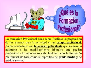 ¿Qué es la Formación Profesional? La formación Profesional tiene como finalidad la preparación de los alumnos para la actividad en un  campo profesional , proporcionándoles una  formación polivalente  que les permita adaptarse a las modificaciones laborales que puedan producirse a lo largo de su vida. Incluirá tanto la formación profesional de base como la específica de  grado medio  y de grado superior.   