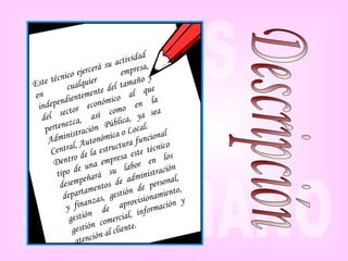 Este técnico ejercerá su actividad en cualquier empresa, independientemente del tamaño y del sector económico al que pertenezca, así como en la Administración Pública, ya sea Central, Autonómica o Local. Dentro de la estructura funcional tipo de una empresa este técnico desempeñará su labor en los departamentos de administración y finanzas, gestión de personal, gestión de aprovisionamiento, gestión comercial, información y atención al cliente.   Descripción 