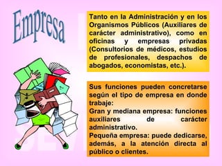 Empresa Tanto en la Administración y en los Organismos Públicos (Auxiliares de carácter administrativo), como en oficinas y empresas privadas (Consultorios de médicos, estudios de profesionales, despachos de abogados, economistas, etc.).   Sus funciones pueden concretarse según el tipo de empresa en donde trabaje: Gran y mediana empresa: funciones auxiliares de carácter administrativo. Pequeña empresa: puede dedicarse, además, a la atención directa al público o clientes.   