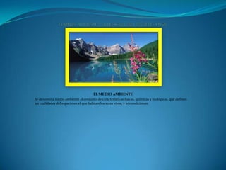 EL MEDIO AMBIENTE
Se denomina medio ambiente al conjunto de características físicas, químicas y biológicas, que definen
las cualidades del espacio en el que habitan los seres vivos, y lo condicionan.

 