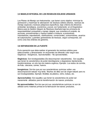 3.5 MANEJO INTEGRAL DE LOS RESIDUOS SOLIDOS URBANOS
Los Planes de Manejo son Instrumentos que tienen como objetivo minimizar la
generación y maximizar la valorización de residuos sólidos urbanos, residuos de
manejo especial y residuos peligrosos específicos, bajo criterios de eficiencia
ambiental, tecnológica, económica y social, con fundamento en el Diagnóstico
Básico para la Gestión Integral de Residuos diseñado bajo los principios de
responsabilidad compartida y manejo integral, que considera el conjunto de
acciones, procedimientos y medios viables e involucra a productores,
importadores, exportadores, distribuidores, comerciantes, consumidores, usuarios
de subproductos y grandes generadores de residuos, según corresponda, así
como a los tres órdenes de gobierno.
3.6 SEPARACION EN LA FUENTE
Es la operación que debe realizar el generador de residuos sólidos para
seleccionarlos y almacenarlos en recipientes de diferente color según sea:
Orgánicos - Inorgánicos, Aprovechables - No aprovechables.
Orgánicos: Son biodegradables (Se descomponen naturalmente). Son aquellos
que tienen la característica de poder desintegrarse o degradarse rápidamente,
transformándose en otro tipo de materia orgánica. Ejemplo: Los restos de comida,
de fruta, cáscaras, carnes, huevos.
Inorgánicos: Son los que por sus características químicas sufren una
descomposición natural muy lenta. Muchos de ellos son de origen natural pero no
son biodegradables. Ejemplo: Botellas de plástico, vidrio, bolsas, etc.
Aprovechables: Son aquellos que tienen la característica de poder ser
nuevamente utilizados para la transformación de nuevos productos.
No aprovechables: Son los que por sus características químicas no son de
utilidad como materias primas en la fabricación de nuevos productos.
 