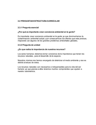 2.2 PREGUNTAS ESTRUCTURA CURRICULAR
2.3.1 Pregunta esencial
¿Por qué es importante crear conciencia ambiental en la gente?
Es importante crear conciencia ambiental en la gente ya que disminuiríamos la
contaminación ambiental actual y por consecuencias los efectos que esta produce,
mejorando así algunos de los grandes problemas ambientales globales.
2.3.2 Pregunta de unidad
¿En que radica la importancia de nuestros recursos?
Los seres humanos debemos tomar conciencia de la importancia que tienen los
recursos naturales, para el desarrollo de la especie.
Nosotros mismos nos hemos encargado de deteriorar el medio ambiente y eso es
debido al abuso de estos.
Los recursos naturales son necesarios e indispensables para la vida del ser
humano ya que gracias a ellos tenemos muchos componentes que ayudan a
nuestra subsistencia.
 