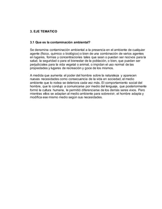 3. EJE TEMATICO
3.1 Que es la contaminación ambiental?
Se denomina contaminación ambiental a la presencia en el ambiente de cualquier
agente (físico, químico o biológico) o bien de una combinación de varios agentes
en lugares, formas y concentraciones tales que sean o puedan ser nocivos para la
salud, la seguridad o para el bienestar de la población, o bien, que puedan ser
perjudiciales para la vida vegetal o animal, o impidan el uso normal de las
propiedades y lugares de recreación y goce de los mismos.
A medida que aumenta el poder del hombre sobre la naturaleza y aparecen
nuevas necesidades como consecuencia de la vida en sociedad, el medio
ambiente que lo rodea se deteriora cada vez más. El comportamiento social del
hombre, que lo condujo a comunicarse por medio del lenguaje, que posteriormente
formó la cultura humana, le permitió diferenciarse de los demás seres vivos. Pero
mientras ellos se adaptan al medio ambiente para sobrevivir, el hombre adapta y
modifica ese mismo medio según sus necesidades.
 