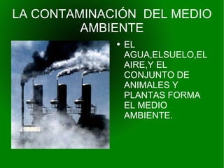 LA CONTAMINACIÓN  DEL MEDIO AMBIENTE EL AGUA,ELSUELO,EL AIRE,Y EL CONJUNTO DE ANIMALES Y PLANTAS FORMA  EL MEDIO AMBIENTE. 