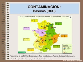 CONTAMINACIÓN: Basuras (RSU) Tratamiento de los RSU en Extremadura. Red  instalaciones. Fuente, Junta de Extremadura. Prof. ISAAC BUZO SÁNCHEZ Fuente: Consejería de Industria, energía y medio ambiente, Junta de Extremadura 