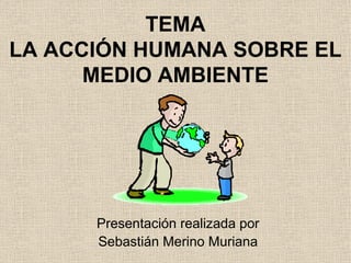TEMA LA ACCIÓN HUMANA SOBRE EL MEDIO AMBIENTE Presentación realizada por Sebastián Merino Muriana 