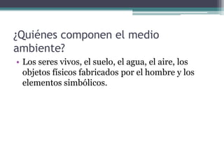 ¿Quiénes componen el medio
ambiente?
• Los seres vivos, el suelo, el agua, el aire, los
objetos físicos fabricados por el hombre y los
elementos simbólicos.
 