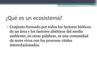 ¿Qué es un ecosistema?
• Conjunto formado por todos los factores bióticos
de un área y los factores abióticos del medio
ambiente; en otras palabras, es una comunidad
de seres vivos con los procesos vitales
interrelacionados.
 