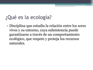 ¿Qué es la ecología?
• Disciplina que estudia la relación entre los seres
vivos y su entorno, cuya subsistencia puede
garantizarse a través de un comportamiento
ecológico, que respete y proteja los recursos
naturales.
 