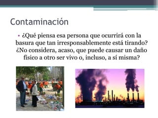 Contaminación
• ¿Qué piensa esa persona que ocurrirá con la
basura que tan irresponsablemente está tirando?
¿No considera, acaso, que puede causar un daño
físico a otro ser vivo o, incluso, a sí misma?
 