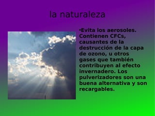 la naturaleza Evita los aerosoles. Contienen CFCs, causantes de la destrucción de la capa de ozono, u otros gases que también contribuyen al efecto invernadero. Los pulverizadores son una buena alternativa y son recargables.