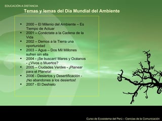 2000 – El Milenio del Ambiente – Es Tiempo de Actuar  2001 – Conéctate a la Cadena de la Vida  2002 – Demos a la Tierra una oportunidad  2003 – Agua – Dos Mil Millones sufren sin ella  2004 - ¡Se buscan! Mares y Océanos - ¿Vivos o Muertos?  2005 – Ciudades Verdes - ¡Planear para el Planeta!  2006 - Desiertos y Desertificación - ¡No abandones a los desiertos!  2007 - El Deshielo  Temas y lemas del Día Mundial del Ambiente   