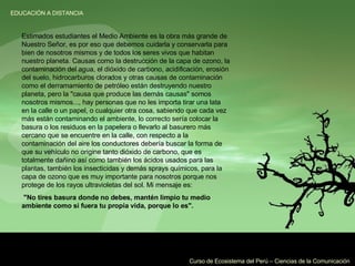 Estimados estudiantes el Medio Ambiente es la obra más grande de Nuestro Señor, es por eso que debemos cuidarla y conservarla para bien de nosotros mismos y de todos los seres vivos que habitan nuestro planeta. Causas como la destrucción de la capa de ozono, la contaminación del agua, el dióxido de carbono, acidificación, erosión del suelo, hidrocarburos clorados y otras causas de contaminación como el derramamiento de petróleo están destruyendo nuestro planeta, pero la "causa que produce las demás causas" somos nosotros mismos..., hay personas que no les importa tirar una lata en la calle o un papel, o cualquier otra cosa, sabiendo que cada vez más están contaminando el ambiente, lo correcto sería colocar la basura o los residuos en la papelera o llevarlo al basurero más cercano que se encuentre en la calle, con respecto a la contaminación del aire los conductores debería buscar la forma de que su vehículo no origine tanto dióxido de carbono, que es totalmente dañino así como también los ácidos usados para las plantas, también los insecticidas y demás sprays químicos, para la capa de ozono que es muy importante para nosotros porque nos protege de los rayos ultravioletas del sol. Mi mensaje es: "No tires basura donde no debes, mantén limpio tu medio ambiente como si fuera tu propia vida, porque lo es".   