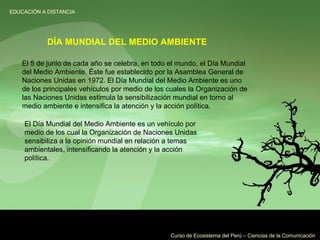 El 5 de junio de cada año se celebra, en todo el mundo, el Día Mundial del Medio Ambiente. Éste fue establecido por la Asamblea General de Naciones Unidas en 1972. El Día Mundial del Medio Ambiente es uno de los principales vehículos por medio de los cuales la Organización de las Naciones Unidas estimula la sensibilización mundial en torno al medio ambiente e intensifica la atención y la acción política. DÍA MUNDIAL DEL MEDIO AMBIENTE El Día Mundial del Medio Ambiente es un vehículo por medio de los cual la Organización de Naciones Unidas sensibiliza a la opinión mundial en relación a temas ambientales, intensificando la atención y la acción política. 