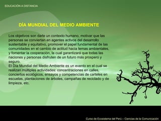 Los objetivos son darle un contexto humano, motivar que las personas se conviertan en agentes activos del desarrollo sustentable y equitativo, promover el papel fundamental de las comunidades en el cambio de actitud hacia temas ambientales, y fomentar la cooperación, la cual garantizará que todas las naciones y personas disfruten de un futuro más prospero y seguro. El Día Mundial del Medio Ambiente es un evento en el cual se realizan múltiples actividades: concentraciones en calles, conciertos ecológicos, ensayos y competencias de carteles en escuelas, plantaciones de árboles, campañas de reciclado y de limpieza, etc. DÍA MUNDIAL DEL MEDIO AMBIENTE 