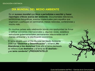 Es un  suceso mundial  que  lleva a periodistas a escribir y hacer reportajes críticos acerca del ambiente . Documentales televisivos, exhibiciones fotográficas, eventos intelectuales para aquellos que organizan y participan en seminarios, mesas redondas, conferencias y mucho más. En muchos países esta celebración brinda una oportunidad de firmar o ratificar convenios internacionales y, algunas veces, establece estructuras gubernamentales permanentes relacionadas con el manejo ambiental y la planificación económica. El tema elegido para el Día Mundial del Medio Ambiente 2006 fue  "Desiertos y Desertificación"  y el lema  ¡No Abandones a los desiertos!  Este año el tema planteado se refiere a  Los deshielos  y el lema es  El deshielo - ¿un tema candente? ¡PREGÚNTATELO! DÍA MUNDIAL DEL MEDIO AMBIENTE 