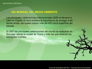 Las principales celebraciones internacionales 2006 se llevaron a cabo en Argelia. El lema enfatiza la importancia de proteger a las tierras áridas, las cuales cubren más del 40% de la superficie del planeta. El 2007 las principales celebraciones del mundo se realizarán en Noruega, siendo la ciudad de Troms y Oslo las que recibirán los principales eventos. DÍA MUNDIAL DEL MEDIO AMBIENTE 