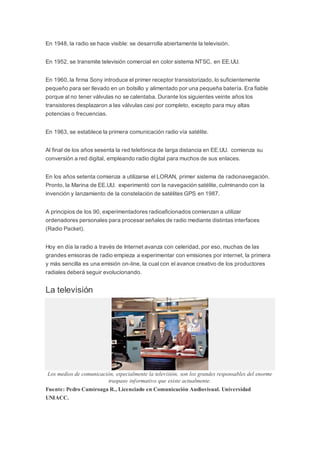 En 1948, la radio se hace visible: se desarrolla abiertamente la televisión.
En 1952, se transmite televisión comercial en color sistema NTSC, en EE.UU.
En 1960, la firma Sony introduce el primer receptor transistorizado, lo suficientemente
pequeño para ser llevado en un bolsillo y alimentado por una pequeña batería. Era fiable
porque al no tener válvulas no se calentaba. Durante los siguientes veinte años los
transistores desplazaron a las válvulas casi por completo, excepto para muy altas
potencias o frecuencias.
En 1963, se establece la primera comunicación radio vía satélite.
Al final de los años sesenta la red telefónica de larga distancia en EE.UU. comienza su
conversión a red digital, empleando radio digital para muchos de sus enlaces.
En los años setenta comienza a utilizarse el LORAN, primer sistema de radionavegación.
Pronto, la Marina de EE.UU. experimentó con la navegación satélite, culminando con la
invención y lanzamiento de la constelación de satélites GPS en 1987.
A principios de los 90, experimentadores radioaficionados comienzan a utilizar
ordenadores personales para procesar señales de radio mediante distintas interfaces
(Radio Packet).
Hoy en día la radio a través de Internet avanza con celeridad, por eso, muchas de las
grandes emisoras de radio empieza a experimentar con emisiones por internet, la primera
y más sencilla es una emisión on-line, la cual con el avance creativo de los productores
radiales deberá seguir evolucionando.
La televisión
Los medios de comunicación, especialmente la televisión, son los grandes responsables del enorme
traspaso informativo que existe actualmente.
Fuente: Pedro Camiroaga R., Licenciado en Comunicación Audiovisual. Universidad
UNIACC.
 