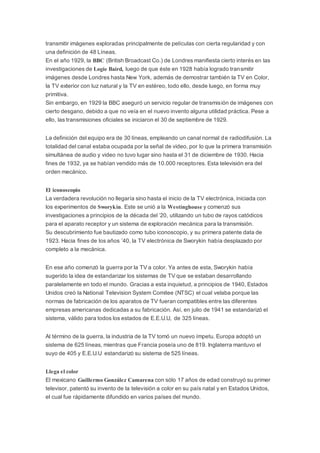 transmitir imágenes exploradas principalmente de películas con cierta regularidad y con
una definición de 48 Líneas.
En el año 1929, la BBC (British Broadcast Co.) de Londres manifiesta cierto interés en las
investigaciones de Logie Baird, luego de que éste en 1928 había logrado transmitir
imágenes desde Londres hasta New York, además de demostrar también la TV en Color,
la TV exterior con luz natural y la TV en estéreo, todo ello, desde luego, en forma muy
primitiva.
Sin embargo, en 1929 la BBC aseguró un servicio regular de transmisión de imágenes con
cierto desgano, debido a que no veía en el nuevo invento alguna utilidad práctica. Pese a
ello, las transmisiones oficiales se iniciaron el 30 de septiembre de 1929.
La definición del equipo era de 30 líneas, empleando un canal normal de radiodifusión. La
totalidad del canal estaba ocupada por la señal de video, por lo que la primera transmisión
simultánea de audio y video no tuvo lugar sino hasta el 31 de diciembre de 1930. Hacia
fines de 1932, ya se habían vendido más de 10.000 receptores. Esta televisión era del
orden mecánico.
El iconoscopio
La verdadera revolución no llegaría sino hasta el inicio de la TV electrónica, iniciada con
los experimentos de Sworykin. Este se unió a la Westinghouse y comenzó sus
investigaciones a principios de la década del ’20, utilizando un tubo de rayos catódicos
para el aparato receptor y un sistema de exploración mecánica para la transmisión.
Su descubrimiento fue bautizado como tubo iconoscopio, y su primera patente data de
1923. Hacia fines de los años ’40, la TV electrónica de Sworykin había desplazado por
completo a la mecánica.
En ese año comenzó la guerra por la TV a color. Ya antes de esta, Sworykin había
sugerido la idea de estandarizar los sistemas de TV que se estaban desarrollando
paralelamente en todo el mundo. Gracias a esta inquietud, a principios de 1940, Estados
Unidos creó la National Television System Comitee (NTSC) el cual velaba porque las
normas de fabricación de los aparatos de TV fueran compatibles entre las diferentes
empresas americanas dedicadas a su fabricación. Así, en julio de 1941 se estandarizó el
sistema, válido para todos los estados de E.E.U.U, de 325 líneas.
Al término de la guerra, la industria de la TV tomó un nuevo ímpetu. Europa adoptó un
sistema de 625 líneas, mientras que Francia poseía uno de 819. Inglaterra mantuvo el
suyo de 405 y E.E.U.U estandarizó su sistema de 525 líneas.
Llega el color
El mexicano Guillermo González Camarena con sólo 17 años de edad construyó su primer
televisor, patentó su invento de la televisión a color en su país natal y en Estados Unidos,
el cual fue rápidamente difundido en varios países del mundo.
 