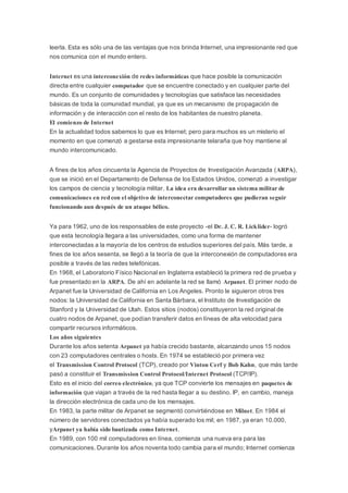 leerla. Esta es sólo una de las ventajas que nos brinda Internet, una impresionante red que
nos comunica con el mundo entero.
Internet es una interconexión de redes informáticas que hace posible la comunicación
directa entre cualquier computador que se encuentre conectado y en cualquier parte del
mundo. Es un conjunto de comunidades y tecnologías que satisface las necesidades
básicas de toda la comunidad mundial, ya que es un mecanismo de propagación de
información y de interacción con el resto de los habitantes de nuestro planeta.
El comienzo de Internet
En la actualidad todos sabemos lo que es Internet; pero para muchos es un misterio el
momento en que comenzó a gestarse esta impresionante telaraña que hoy mantiene al
mundo intercomunicado.
A fines de los años cincuenta la Agencia de Proyectos de Investigación Avanzada (ARPA),
que se inició en el Departamento de Defensa de los Estados Unidos, comenzó a investigar
los campos de ciencia y tecnología militar. La idea era desarrollar un sistema militar de
comunicaciones en red con el objetivo de interconectar computadores que pudieran seguir
funcionando aun después de un ataque bélico.
Ya para 1962, uno de los responsables de este proyecto -el Dr. J. C. R. Licklider- logró
que esta tecnología llegara a las universidades, como una forma de mantener
interconectadas a la mayoría de los centros de estudios superiores del país. Más tarde, a
fines de los años sesenta, se llegó a la teoría de que la interconexión de computadores era
posible a través de las redes telefónicas.
En 1968, el Laboratorio Físico Nacional en Inglaterra estableció la primera red de prueba y
fue presentado en la ARPA. De ahí en adelante la red se llamó Arpanet. El primer nodo de
Arpanet fue la Universidad de California en Los Angeles. Pronto le siguieron otros tres
nodos: la Universidad de California en Santa Bárbara, el Instituto de Investigación de
Stanford y la Universidad de Utah. Estos sitios (nodos) constituyeron la red original de
cuatro nodos de Arpanet, que podían transferir datos en líneas de alta velocidad para
compartir recursos informáticos.
Los años siguientes
Durante los años setenta Arpanet ya había crecido bastante, alcanzando unos 15 nodos
con 23 computadores centrales o hosts. En 1974 se estableció por primera vez
el Transmission Control Protocol (TCP), creado por Vinton Cerf y Bob Kahn, que más tarde
pasó a constituir el Transmission Control Protocol/Internet Protocol (TCP/IP).
Esto es el inicio del correo electrónico, ya que TCP convierte los mensajes en paquetes de
información que viajan a través de la red hasta llegar a su destino. IP, en cambio, maneja
la dirección electrónica de cada uno de los mensajes.
En 1983, la parte militar de Arpanet se segmentó convirtiéndose en Milnet. En 1984 el
número de servidores conectados ya había superado los mil; en 1987, ya eran 10.000,
yArpanet ya había sido bautizada como Internet.
En 1989, con 100 mil computadores en línea, comienza una nueva era para las
comunicaciones. Durante los años noventa todo cambia para el mundo; Internet comienza
 