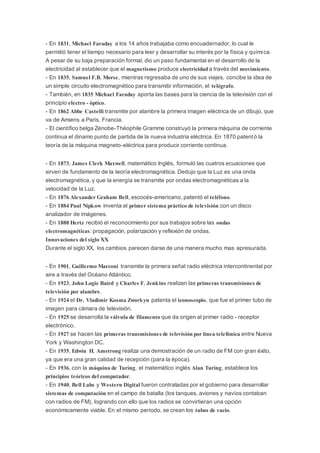 - En 1831, Michael Faraday a los 14 años trabajaba como encuadernador, lo cual le
permitió tener el tiempo necesario para leer y desarrollar su interés por la física y química.
A pesar de su baja preparación formal, dio un paso fundamental en el desarrollo de la
electricidad al establecer que el magnetismo produce electricidad a través del movimiento.
- En 1835, Samuel F.B. Morse, mientras regresaba de uno de sus viajes, concibe la idea de
un simple circuito electromagnético para transmitir información, el telégrafo.
- También, en 1835 Michael Faraday aporta las bases para la ciencia de la televisión con el
principio electro - óptico.
- En 1862 Abbe Castelli transmite por alambre la primera imagen eléctrica de un dibujo, que
va de Amiens a Paris, Francia.
- El científico belga Zénobe-Théophile Gramme construyó la primera máquina de corriente
continua el dinamo punto de partida de la nueva industria eléctrica. En 1870 patentó la
teoría de la máquina magneto-eléctrica para producir corriente continua.
- En 1873, James Clerk Maxwell, matemático Inglés, formuló las cuatros ecuaciones que
sirven de fundamento de la teoría electromagnética. Dedujo que la Luz es una onda
electromagnética, y que la energía se transmite por ondas electromagnéticas a la
velocidad de la Luz.
- En 1876 Alexander Graham Bell, escocés-americano, patentó el teléfono.
- En 1884 Paul Nipkow inventa el primer sistema práctico de televisión con un disco
analizador de imágenes.
- En 1888 Hertz recibió el reconocimiento por sus trabajos sobre las ondas
electromagnéticas: propagación, polarización y reflexión de ondas.
Innovaciones del siglo XX
Durante el siglo XX, los cambios parecen darse de una manera mucho mas apresurada.
- En 1901, Guillermo Marconi transmite la primera señal radio eléctrica intercontinental por
aire a través del Océano Atlántico.
- En 1923, John Logie Baird y Charles F. Jenkins realizan las primeras transmisiones de
televisión por alambre.
- En 1924 el Dr. Vladimir Kosma Zworkyn patenta el iconoscopio, que fue el primer tubo de
imagen para cámara de televisión.
- En 1925 se desarrolla la válvula de filamento que da origen al primer radio - receptor
electrónico.
- En 1927 se hacen las primeras transmisiones de televisión por línea telefónica entre Nueva
York y Washington DC.
- En 1935, Edwin H. Amstrong realiza una demostración de un radio de FM con gran éxito,
ya que era una gran calidad de recepción (para la época).
- En 1936, con la máquina de Turing, el matemático inglés Alan Turing, establece los
principios teóricos del computador.
- En 1940, Bell Labs y Western Digital fueron contratadas por el gobierno para desarrollar
sistemas de computación en el campo de batalla (los tanques, aviones y navíos contaban
con radios de FM), logrando con ello que los radios se convirtieran una opción
económicamente viable. En el mismo período, se crean los tubos de vacio.
 