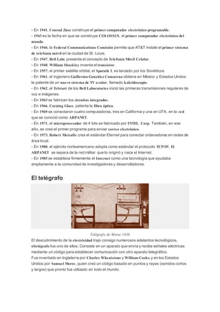 - En 1941, Conrad Zuse construye el primer computador electrónico programable.
- 1943 es la fecha en que se construye COLOSSUS, el primer computador electrónico del
mundo.
- En 1946, la Federal Communications Comisión permite que AT&T instale el primer sistema
de telefonía móvil en la ciudad de St. Louis.
- En 1947, Bell Labs presenta el concepto de Telefonía Móvil Celular.
- En 1948, William Shockley inventa el transistor.
- En 1957, el primer satélite orbital, el Sputnik I, es lanzado por los Soviéticos.
- En 1961, el ingeniero Guillermo González Camarena obtiene en México y Estados Unidos
la patente de un nuevo sistema de TV a color, llamado kaleidoscopio.
- En 1962, el Telstart de los Bell Laboratories inició las primeras transmisiones regulares de
voz e imágenes.
- En 1963 se fabrican los circuitos integrados.
- En 1966, Corning Glass, patenta la fibra óptica.
- En 1969 se conectaron cuatro computadoras, tres en California y una en UTA, en la red
que se conoció como ARPANET.
- En 1971, el microprocesador de 4 bits es fabricado por INTEL Corp. También, en ese
año, se creó el primer programa para enviar correo electrónico.
- En 1973, Robert Metcalfe crea el estándar Eternet para conectar ordenadores en redes de
área local.
- En 1980, el ejército norteamericano adopta como estándar el protocolo TCP/IP. El
ARPANET se separa de la red militar que lo originó y nace el Internet.
- En 1985 se establece firmemente el Internet como una tecnología que ayudaba
ampliamente a la comunidad de investigadores y desarrolladores.
El telégrafo
Telégrafo de Morse 1836
El descubrimiento de la electricidad trajo consigo numerosos adelantos tecnológicos,
eltelégrafo fue uno de ellos. Consiste en un aparato que envía y recibe señales eléctricas
mediante un código para establecer comunicación con otro aparato telegráfico.
Fue inventado en Inglaterra por Charles Wheatstone y William Cooke y en los Estados
Unidos por Samuel Morse, quien creó un código basado en puntos y rayas (sonidos cortos
y largos) que pronto fue utilizado en todo el mundo.
 