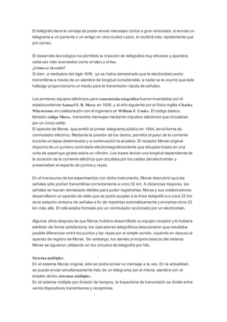 El telégrafo tiene la ventaja de poder enviar mensajes cortos a gran velocidad, si envías un
telegrama a un pariente o un amigo en otra ciudad o país, lo recibirá más rápidamente que
por correo.
El desarrollo tecnológico ha permitido la creación de telégrafos muy eficaces y aparatos
cada vez más avanzados como el télex y el fax.
¿Cómo se inventó?
Si bien, a mediados del siglo XVIII, ya se había demostrado que la electricidad podía
transmitirse a través de un alambre de longitud considerable, a nadie se le ocurrió que este
hallazgo proporcionaría un medio para la transmisión rápida de señales.
Los primeros equipos eléctricos para transmisión telegráfica fueron inventados por el
estadounidense Samuel F. B. Morse en 1836, y al año siguiente por el físico inglés Charles
Wheatstone en colaboración con el ingeniero sir William F. Cooke. El código básico,
llamado código Morse, transmitía mensajes mediante impulsos eléctricos que circulaban
por un único cable.
El aparato de Morse, que emitió el primer telegrama público en 1844, tenía forma de
conmutador eléctrico. Mediante la presión de los dedos, permitía el paso de la corriente
durante un lapso determinado y a continuación la anulaba. El receptor Morse original
disponía de un puntero controlado electromagnéticamente que dibujaba trazos en una
cinta de papel que giraba sobre un cilindro. Los trazos tenían una longitud dependiente de
la duración de la corriente eléctrica que circulaba por los cables del electroimán y
presentaban el aspecto de puntos y rayas.
En el transcurso de los experimentos con dicho instrumento, Morse descubrió que las
señales sólo podían transmitirse correctamente a unos 32 km. A distancias mayores, las
señales se hacían demasiado débiles para poder registrarlas. Morse y sus colaboradores
desarrollaron un aparato de relés que se podía acoplar a la línea telegráfica a unos 32 km
de la estación emisora de señales a fin de repetirlas automáticamente y enviarlas otros 32
km más allá. El relé estaba formado por un conmutador accionado por un electroimán.
Algunos años después de que Morse hubiera desarrollado su equipo receptor y lo hubiera
exhibido de forma satisfactoria, los operadores telegráficos descubrieron que resultaba
posible diferenciar entre los puntos y las rayas por el simple sonido, cayendo en desuso el
aparato de registro de Morse. Sin embargo, los demás principios básicos del sistema
Morse se siguieron utilizando en los circuitos de telegrafía por hilo.
Sistema múltiples
En el sistema Morse original, sólo se podía enviar un mensaje a la vez. En la actualidad,
se puede enviar simultáneamente más de un telegrama por el mismo alambre con el
empleo de los sistemas múltiples.
En el sistema múltiple por división de tiempos, la trayectoria de transmisión se divide entre
varios dispositivos transmisores y receptores.
 