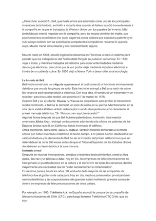 ¿Pero cómo sucedió?...Bell, que hasta ahora era aclamado como uno de los principales
inventores de la historia, se limitó a robar la idea cuando el italiano acudió inocentemente a
la compañía en la que él trabajaba, la Western Union con los papeles del invento. Más
tarde Meucci intentó negociar con la compañía, pero su escaso dominio del inglés, sus
pocos recursos económicos (no pudo pagar los pocos dólares que costaba la patente) y el
nulo apoyo recibido por las autoridades competentes le impidieron reclamar lo que era
suyo. Meucci murió en la miseria y sin reconocimiento alguno.
Meucci nació en 1808, estudió ingeniería mecánica en Florencia, e ideó un sistema para
permitir que los trabajadores del Teatro della Pergola se pudieran comunicar. En 1830
viajó a Cuba, y mientras trabajaba en métodos para curar enfermedades mediante
descargas eléctricas, descubrio que la voz podía viajar mediante impulsos eléctricos a
través de un cable de cobre. En 1850 viajó a Nueva York a desarrollar esta tecnología.
La historia de Bell
Bell había construido un telégrafo experimental, el cual comenzó a funcionar erróneamente
debido a que una de las piezas se soltó. Este hecho le entregó a Bell una visión de cómo
las voces se podrían reproducir a distancia. Con esta idea, él construyó un transmisor y un
receptor, para los cuales recibió una patente el 7 de marzo de 1876.
Cuando Bell y su ayudante, Thomas A. Watson se preparaban para probar el mecanismo
recién construido, a Bell se le derramó un poco de ácido en su pierna. Mientras tanto, en la
otra pieza estaba Watson al lado del receptor cuando derepente escuchó claramente el
primer mensaje telefónico: "Sr. Watson, ven aquí, te necesito! "
Algunas horas después de que Bell hubiera patentado su invención, otro inventor
americano,Elisha Gray, entregó un documento advirtiendo a la oficina de patentes de los
Estados Unidos que él, en California, había inventado el teléfono.
Otros inventores, tales como Amos E. Dolbear, también hicieron demandas a la misma
oficina por haber inventado el teléfono al mismo tiempo. Los pleitos fueron clasificados por
varios individuos y la demanda de Bell de ser el inventor del primer teléfono tuvo que ser
defendida en la corte 600 veces antes de que el Tribunal Supremo de los Estados Unidos
decidiera en su favor debido a la zona horaria.
Industria actual
Después de muchas innovaciones, arreglos y recientes descrubimientos, como la fibra
óptica, internet y el teléfono celular, hoy en día, las empresas de telecomunicaciones se
han ganado un puesto decisivo en la cultura y el diario vivir de todas las personas, debido
mayormente a la necesidad real de "estar constantemente comunicados".
En muchos países, hasta los años ´90, el dueño de la mayoría de las compañias de
teléfonos fue el gobierno de cada país. Hoy en día, muchos países están privatizando el
servicio telefónico y las corporaciones más grandes estan invirtiendo grandes sumas de
dinero en empresas de telecomunicaciones de otros países.
Por ejemplo, en 1990, Telefónica S.A. en España anunció la compra de la compañía de
telecomunicaciones de Chile (CTC), para luego llamarse Telefónica CTC Chile, que es
hoy.
 