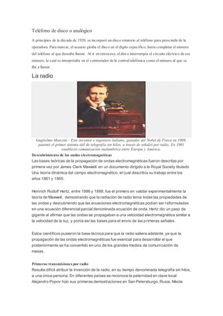 Teléfono de disco o analógico
A principios de la década de 1920, se incorporó un disco rotatorio al teléfono para prescindir de la
operadora. Para marcar, el usuario giraba el disco en el dígito específico, hasta completar el número
del teléfono al que deseaba llamar. Al ir en retroceso, eldisco interrumpía el circuito eléctrico de ese
número, lo cual se interpretaba en el conmutador de la centraltelefónica como el número al que se
iba a llamar.
La radio
Guglielmo Marconi.- Este inventor e ingeniero italiano, ganador del Nobel de Física en 1909,
patentó el primer sistema útil de telegrafía sin hilos, a través de señales por radio. En 1901
estableció comunicación inalámbrica entre Europa y América.
Descubrimiento de las ondas electromagnéticas
Las bases teóricas de la propagación de ondas electromagnéticas fueron descritas por
primera vez por James Clerk Maxwell en un documento dirigido a la Royal Society titulado
Una teoría dinámica del campo electromagnético, el cual describía su trabajo entre los
años 1861 y 1865.
Heinrich Rudolf Hertz, entre 1886 y 1888, fue el primero en validar experimentalmente la
teoría de Maxwell, demostrando que la radiación de radio tenía todas las propiedades de
las ondas y descubriendo que las ecuaciones electromagnéticas podían ser reformuladas
en una ecuación diferencial parcial denominada ecuación de onda. Hertz dio un paso de
gigante al afirmar que las ondas se propagaban a una velocidad electromagnética similar a
la velocidad de la luz, y ponía así las bases para el envío de las primeras señales.
Estos científicos pusieron la base técnica para que la radio saliera adelante, ya que la
propagación de las ondas electromagnéticas fue esencial para desarrollar el que
posteriormente se ha convertido en uno de los grandes medios de comunicación de
masas.
Primeras transmisiones por radio
Resulta difícil atribuir la invención de la radio, en su tiempo denominada telegrafía sin hilos,
a una única persona. En diferentes países se reconoce la paternidad en clave local:
Alejandro Popov hizo sus primeras demostraciones en San Petersburgo, Rusia; Nikola
 