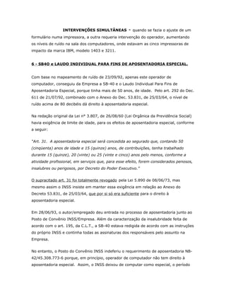 INTERVENÇÕES SIMULTÂNEAS

-

quando se fazia o ajuste de um

formulário numa impressora, a outra requeria intervenção do operador, aumentando
os níveis de ruído na sala dos computadores, onde estavam as cinco impressoras de
impacto da marca IBM, modelo 1403 e 3211.
6 - SB4O e LAUDO INDIVIDUAL PARA FINS DE APOSENTADORIA ESPECIAL.
Com base no mapeamento de ruído de 23/09/92, apenas este operador de
computador, conseguiu da Empresa a SB-40 e o Laudo Individual Para Fins de
Aposentadoria Especial, porque tinha mais de 50 anos, de idade. Pelo art. 292 do Dec.
611 de 21/07/92, combinado com o Anexo do Dec. 53.831, de 25/03/64, o nível de
ruído acima de 80 decibéis dá direito à aposentadoria especial.
Na redação original da Lei n° 3.807, de 26/08/60 (Lei Orgânica da Previdência Social)
havia exigência de limite de idade, para os efeitos de aposentadoria especial, conforme
a seguir:
“Art. 31. A aposentadoria especial será concedida ao segurado que, contando 50
(cinqüenta) anos de idade e 15 (quinze) anos, de contribuições, tenha trabalhado
durante 15 (quinze), 20 (vinte) ou 25 (vinte e cinco) anos pelo menos, conforme a
atividade profissional, em serviços que, para esse efeito, forem considerados penosos,
insalubres ou perigosos, por Decreto do Poder Executivo.”
O supracitado art. 31 foi totalmente revogado pela Lei 5.890 de 08/06/73, mas
mesmo assim o INSS insiste em manter essa exigência em relação ao Anexo do
Decreto 53.831, de 25/03/64, que por si só era suficiente para o direito à
aposentadoria especial.
Em 28/06/93, o autor/empregado deu entrada no processo de aposentadoria junto ao
Posto de Convênio INSS/Empresa. Além da caracterização da insalubridade feita de
acordo com o art. 195, da C.L.T., a SB-40 estava redigida de acordo com as instruções
do próprio INSS e continha todas as assinaturas dos responsáveis pelo assunto na
Empresa.
No entanto, o Posto do Convênio INSS indeferiu o requerimento de aposentadoria NB42/45.308.773-6 porque, em princípio, operador de computador não tem direito à
aposentadoria especial. Assim, o INSS deixou de computar como especial, o período

 