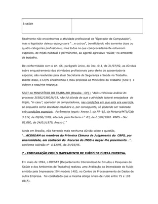 à saúde

Realmente não encontramos a atividade profissional de “Operador de Computador”,
mas o legislador deixou espaço para “...e outros”, beneficiando não somente duas ou
quatro categorias profissionais, mas todos os que comprovadamente estiveram
expostos, de modo habitual e permanente, ao agente agressivo “Ruído” no ambiente
de trabalho.
De conformidade com o art. 66, parágrafo único, do Dec. 611, de 21/07/92, as dúvidas
sobre enquadramento das atividades profissionais para efeito de aposentadoria
especial, são resolvidas pela atual Secretaria de Segurança e Saúde no Trabalho.
Diante disso, o CRPS encaminhou o meu processo ao Ministério do Trabalho (SSST) e
obteve a seguinte resposta:
SSST do MINISTÉRIO DO TRABALHO (Brasília - DF) : “Após criteriosa análise do
processo 35582/038036/93, não há dúvida de que a atividade laboral ensejadora do
litígio, “in casu”, operador de computadores, nas condições em que esta era exercida,
se enquadra como atividade insalubre e, por conseguinte, só podendo ser realizada
sob condições especiais. Parâmetros legais: Anexo I, da NR-15, da Portaria/MTb/Gab
3.214, de 08/06/1978, alterada pela Portaria nº 03, de 01/07/1992. RBPS - Dec.
83.080, de 24/01/1979, Anexo I.”
Ainda em Brasília, não havendo mais nenhuma dúvida sobre a questão,
“...ACORDAM os membros da Primeira Câmara de Julgamento do CRPS, por
unanimidade, em conhecer do Recurso do INSS e negar-lhe provimento...”,
conforme Acórdão n° 1112/95, de 24/03/95.
7 - COMPARAÇÃO COM O MAPEAMENTO DE RUÍDO DE OUTRA EMPRESA.
Em maio de 1994, o DIESAT (Departamento Intersindical de Estudos e Pesquisas de
Saúde e dos Ambientes de Trabalho) realizou uma Avaliação da Intensidade do Ruído
emitido pela Impressora IBM modelo 1403, no Centro de Processamento de Dados de
outra Empresa. Foi constatado que a mesma atinge níveis de ruído entre 75 e 103
dB(A).

 