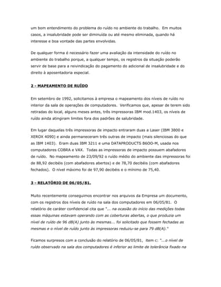 um bom entendimento do problema do ruído no ambiente do trabalho. Em muitos
casos, a insalubridade pode ser diminuída ou até mesmo eliminada, quando há
interesse e boa vontade das partes envolvidas.
De qualquer forma é necessário fazer uma avaliação da intensidade do ruído no
ambiente do trabalho porque, a qualquer tempo, os registros da situação poderão
servir de base para a reivindicação do pagamento do adicional de insalubridade e do
direito à aposentadoria especial.
2 - MAPEAMENTO DE RUÍDO
Em setembro de 1992, solicitamos à empresa o mapeamento dos níveis de ruído no
interior da sala de operações de computadores. Verificamos que, apesar de terem sido
retiradas do local, alguns meses antes, três impressoras IBM mod.1403, os níveis de
ruído ainda atingiram limites fora dos padrões de salubridade.
Em lugar daquelas três impressoras de impacto entraram duas a Laser (IBM 3800 e
XEROX 4090) e ainda permaneceram três outras de impacto (mais silenciosas do que
as IBM 1403). Eram duas IBM 3211 e uma DATAPRODUCTS B6OO-M, usada nos
computadores COBRA e VAX. Todas as impressoras de impacto possuem abafadores
de ruído. No mapeamento de 23/09/92 o ruído médio do ambiente das impressoras foi
de 88,92 decibéis (com abafadores abertos) e de 78,70 decibéis (com abafadores
fechados). O nível máximo foi de 97,90 decibéis e o mínimo de 75,40.
3 - RELATÓRIO DE 06/05/81.
Muito recentemente conseguimos encontrar nos arquivos da Empresa um documento,
com os registros dos níveis de ruído na sala dos computadores em 06/05/81. O
relatório de caráter confidencial cita que “... na ocasião do início das medições todas
essas máquinas estavam operando com as coberturas abertas, o que produzia um
nível de ruído de 96 dB(A) junto às mesmas... foi solicitado que fossem fechadas as
mesmas e o nível de ruído junto às impressoras reduziu-se para 79 dB(A)."
Ficamos surpresos com a conclusão do relatório de 06/05/81, item c: “...o nível de
ruído observado na sala dos computadores é inferior ao limite de tolerância fixado na

 