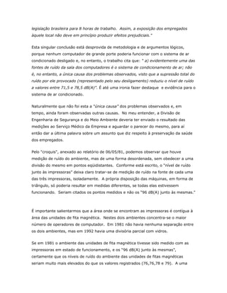 legislação brasileira para 8 horas de trabalho. Assim, a exposição dos empregados
àquele local não deve em princípio produzir efeitos prejudiciais."
Esta singular conclusão está desprovida de metodologia e de argumentos lógicos,
porque nenhum computador de grande porte poderia funcionar com o sistema de ar
condicionado desligado e, no entanto, o trabalho cita que: “ a) evidentemente uma das
fontes de ruído da sala dos computadores é o sistema de condicionamento de ar; não
é, no entanto, a única causa dos problemas observados, visto que a supressão total do
ruído por ele provocado (representado pelo seu desligamento) reduziu o nível de ruído
a valores entre 71,5 e 78,5 dB(A)”. É até uma ironia fazer destaque e evidência para o
sistema de ar condicionado.
Naturalmente que não foi esta a “única causa” dos problemas observados e, em
tempo, ainda foram observadas outras causas. No meu entender, a Divisão de
Engenharia de Segurança e do Meio Ambiente deveria ter enviado o resultado das
medições ao Serviço Médico da Empresa e aguardar o parecer do mesmo, para aí
então dar a última palavra sobre um assunto que diz respeito à preservação da saúde
dos empregados.
Pelo "croquis", anexado ao relatório de 06/05/81, podemos observar que houve
medição de ruído do ambiente, mas de uma forma desordenada, sem obedecer a uma
divisão do mesmo em pontos eqüidistantes. Conforme está escrito, o “nível de ruído
junto às impressoras” deixa claro tratar-se de medição de ruído na fonte de cada uma
das três impressoras, isoladamente. A própria disposição das máquinas, em forma de
triângulo, só poderia resultar em medidas diferentes, se todas elas estivessem
funcionando. Seriam citados os pontos medidos e não os “96 dB(A) junto às mesmas."

É importante salientarmos que a área onde se encontram as impressoras é contígua à
área das unidades de fita magnética. Nestes dois ambientes concentra-se o maior
número de operadores de computador. Em 1981 não havia nenhuma separação entre
os dois ambientes, mas em 1992 havia uma divisória parcial com vidros.
Se em 1981 o ambiente das unidades de fita magnética tivesse sido medido com as
impressoras em estado de funcionamento, e os “96 dB(A) junto às mesmas”,
certamente que os níveis de ruído do ambiente das unidades de fitas magnéticas
seriam muito mais elevados do que os valores registrados (76,76,78 e 79). A uma

 
