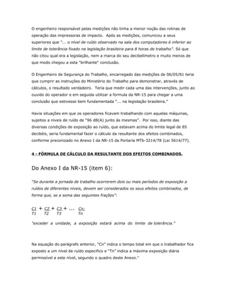 O engenheiro responsável pelas medições não tinha a menor noção das rotinas de
operação das impressoras de impacto. Após as medições, comunicou a seus
superiores que “... o nível de ruído observado na sala dos computadores é inferior ao
limite de tolerância fixado na legislação brasileira para 8 horas de trabalho”. Só que
não citou qual era a legislação, nem a marca do seu decibelímetro e muito menos de
que modo chegou a esta "brilhante" conclusão.
O Engenheiro de Segurança do Trabalho, encarregado das medições de 06/05/81 teria
que cumprir as instruções do Ministério do Trabalho para demonstrar, através de
cálculos, o resultado verdadeiro. Teria que medir cada uma das intervenções, junto ao
ouvido do operador e em seguida utilizar a formula da NR-15 para chegar a uma
conclusão que estivesse bem fundamentada “... na legislação brasileira.”
Havia situações em que os operadores ficavam trabalhando com aquelas máquinas,
sujeitos a níveis de ruído de “96 dB(A) junto às mesmas”. Por isso, diante das
diversas condições de exposição ao ruído, que estavam acima do limite legal de 85
decibéis, seria fundamental fazer o cálculo da resultante dos efeitos combinados,
conforme preconizado no Anexo I da NR-15 da Portaria MTb-3214/78 (Lei 5614/77).
4 - FÓRMULA DE CÁLCULO DA RESULTANTE DOS EFEITOS COMBINADOS.

Do Anexo I da NR-15 (item 6):
“Se durante a jornada de trabalho ocorrerem dois ou mais períodos de exposição a
ruídos de diferentes níveis, devem ser considerados os seus efeitos combinados, de
forma que, se a soma das seguintes frações”:
C1
T1

+

C2
T2

+

C3
T3

+ ...

Cn;
Tn

“exceder a unidade, a exposição estará acima do limite de tolerância.”

Na equação do parágrafo anterior, “Cn” indica o tempo total em que o trabalhador fica
exposto a um nível de ruído especifico e “Tn” indica a máxima exposição diária
permissível a este nível, segundo o quadro deste Anexo."

 