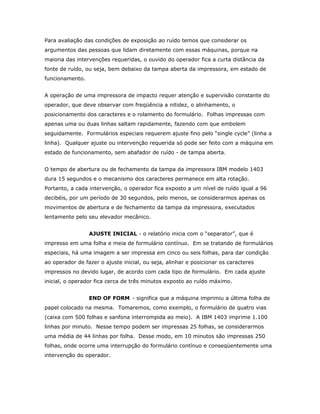 Para avaliação das condições de exposição ao ruído temos que considerar os
argumentos das pessoas que lidam diretamente com essas máquinas, porque na
maioria das intervenções requeridas, o ouvido do operador fica a curta distância da
fonte de ruído, ou seja, bem debaixo da tampa aberta da impressora, em estado de
funcionamento.
A operação de uma impressora de impacto requer atenção e supervisão constante do
operador, que deve observar com freqüência a nitidez, o alinhamento, o
posicionamento dos caracteres e o rolamento do formulário. Folhas impressas com
apenas uma ou duas linhas saltam rapidamente, fazendo com que embolem
seguidamente. Formulários especiais requerem ajuste fino pelo “single cycle” (linha a
linha). Qualquer ajuste ou intervenção requerida só pode ser feito com a máquina em
estado de funcionamento, sem abafador de ruído - de tampa aberta.
O tempo de abertura ou de fechamento da tampa da impressora IBM modelo 1403
dura 15 segundos e o mecanismo dos caracteres permanece em alta rotação.
Portanto, a cada intervenção, o operador fica exposto a um nível de ruído igual a 96
decibéis, por um período de 30 segundos, pelo menos, se considerarmos apenas os
movimentos de abertura e de fechamento da tampa da impressora, executados
lentamente pelo seu elevador mecânico.
AJUSTE INICIAL - o relatório inicia com o “separator”, que é
impresso em uma folha e meia de formulário contínuo. Em se tratando de formulários
especiais, há uma imagem a ser impressa em cinco ou seis folhas, para dar condição
ao operador de fazer o ajuste inicial, ou seja, alinhar e posicionar os caracteres
impressos no devido lugar, de acordo com cada tipo de formulário. Em cada ajuste
inicial, o operador fica cerca de três minutos exposto ao ruído máximo.
END OF FORM - significa que a máquina imprimiu a última folha de
papel colocado na mesma. Tomaremos, como exemplo, o formulário de quatro vias
(caixa com 500 folhas e sanfona interrompida ao meio). A IBM 1403 imprime 1.100
linhas por minuto. Nesse tempo podem ser impressas 25 folhas, se considerarmos
uma média de 44 linhas por folha. Desse modo, em 10 minutos são impressas 250
folhas, onde ocorre uma interrupção do formulário contínuo e conseqüentemente uma
intervenção do operador.

 