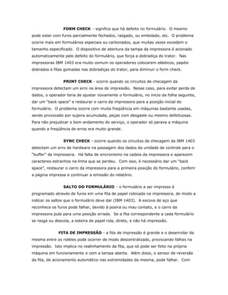 FORM CHECK - significa que há defeito no formulário. O mesmo
pode estar com furos parcialmente fechados, rasgado, ou embolado, etc. O problema
ocorre mais em formulários especiais ou carbonados, que muitas vezes excedem o
tamanho especificado. O dispositivo de abertura da tampa da impressora é acionado
automaticamente pelo defeito do formulário, que força a dobradiça do trator. Nas
impressoras IBM 1403 era muito comum os operadores colocarem elásticos, papéis
dobrados e fitas gomadas nas dobradiças do trator, para diminuir o form check.
PRINT CHECK - ocorre quando os circuitos de checagem da
impressora detectam um erro na área de impressão. Nesse caso, para evitar perda de
dados, o operador teria de ajustar novamente o formulário, no inicio da folha seguinte,
dar um “back space” e restaurar o carro da impressora para a posição inicial do
formulário. O problema ocorre com muita freqüência em máquinas bastante usadas,
sendo provocado por sujeira acumulada, peças com desgaste ou mesmo defeituosas.
Para não prejudicar o bom andamento do serviço, o operador só parava a máquina
quando a freqüência de erros era muito grande.
SYNC CHECK - ocorre quando os circuitos de checagem da IBM 1403
detectam um erro de hardware na passagem dos dados da unidade de controle para o
“buffer” da impressora. Há falta de sincronismo na cadeia da impressora e aparecem
caracteres estranhos na linha que se perdeu. Com isso, é necessário dar um “back
space”, restaurar o carro da impressora para a primeira posição do formulário, conferir
a página impressa e continuar a emissão do relatório.
SALTO DO FORMULÁRIO - o formulário a ser impresso é
programado através de furos em uma fita de papel colocada na impressora, de modo a
indicar os saltos que o formulário deve dar (IBM 1403). A escova de aço que
reconhece os furos pode falhar, devido à poeira ou mau contato, e o carro da
impressora pula para uma posição errada. Se a fita correspondente a cada formulário
se rasga ou descola, a esteira de papel rola, direto, e não há impressão.
FITA DE IMPRESSÃO - a fita de impressão é grande e o desenrolar da
mesma entre os roletes pode ocorrer de modo descentralizado, provocando falhas na
impressão. Isto implica no realinhamento da fita, que só pode ser feito na própria
máquina em funcionamento e com a tampa aberta. Além disso, o sensor de reversão
da fita, de acionamento automático nas extremidades da mesma, pode falhar. Com

 