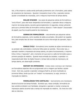 isto, a fita emperra e acaba sendo perfurada juntamente com o formulário, pela cadeia
de caracteres da impressora. Quando é necessário trocar a fita, o operador precisa
ajustar a tonalidade de impressão, com a máquina imprimindo de tampa aberta.
ROLLER STACKER - nos casos de pequenas sobras de formulários e
“end of form”, para não haver desperdício de formulário, o operador deixa a máquina
imprimir de tampa aberta, durante aproximadamente 12 segundos, tempo suficiente
para que a primeira folha do formulário contínuo alcance o “roller stacker” (tracionador
de papel), que fica na parte posterior da impressora.
SOBRAS DE FORMULÁRIOS - naturalmente que pequenas sobras
de formulários especiais, como cautelas de ações ao portador, não podem ser jogados
fora, pelo simples fato de haver necessidade de outra intervenção do operador, logo a
seguir.
SINGLE CYCLE - formulários como cautelas de ações nominativas ou
ao portador são controlados e nenhuma folha pode ser perdida. Para evitar isso, o
operador mantém a impressora de tampa aberta, em pleno funcionamento, e imprime
linha a linha o “separator”, até o momento em que ocorre o salto do formulário para a
primeira posição do relatório. Quando havia emissão de cautelas, o operador e o
responsável pelo Setor de Ações ficavam o tempo todo ao lado da impressora, de
tampa aberta, em observação constante.
RESTART DE IMPRESSORA - muitas vezes o serviço a ser impresso
em formulários especiais não era programado com a imagem que facilita o ajuste
inicial. Com isso, quando o operador conseguia fazê-lo, já havia inutilizado as
primeiras folhas, tendo que dar um “restart” na impressora, ou seja, reiniciar a
impressão do relatório.
FORMULÁRIOS TIPO CARTOLINA

-

teoricamente uma impressora

deveria funcionar de tampa fechada. Acontece que, nessa condição, formulários do
tipo cartolina embolam com facilidade, obrigando o operador a manter a tampa da
impressora aberta durante todo o tempo de impressão do relatório. Os níveis de ruído
são os máximos.

 