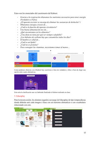 12
Estos son los enunciados del cuestionario del Kahoot:
- Gracias a la respiración obtenemos los nutrientes necesarios para tener energía
(Verdadero o Falso).
- ¿El aparato excretor se encarga de eliminar las sustancias de deshecho? (
- Obtenemos energía a través de…
- ¿Cuál es la función del aparato circulatorio?
- Una buena alimentación nos da…
- ¿Qué encontramos en los alimentos?
- ¿Una dieta no tiene por qué ser siempre saludable?
- ¿Los hidratos de carbono hay que consumirlos todos los días?
- El hambre es señal de…
- ¿Cuál es un lípido?
- ¿Cuál no es proteína?
- Para conseguir las vitaminas, necesitamos tomar al menos…
Como podemos observar, en el Kahoot hay cuestiones o bien de verdadero y falso o bien de elegir una
opción entre cuatro alternativas.
Esta sería la clasificación una vez habiendo finalizado el Kahoot realizado en clase:
5. Educaplay
Para la tercera sesión, los alumnos jugarán a un juego de Educaplay de tipo rompecabezas
donde deberán unir cada imagen o frase con un trastorno alimenticio o con vocabulario
relacionado con este.
 