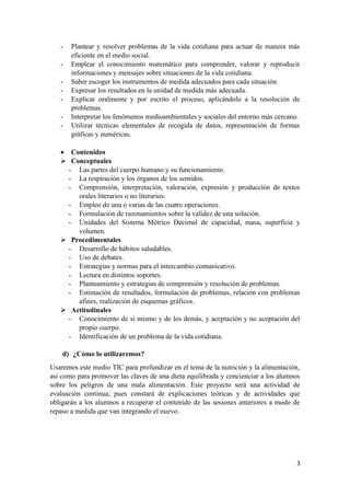 3
- Plantear y resolver problemas de la vida cotidiana para actuar de manera más
eficiente en el medio social.
- Emplear el conocimiento matemático para comprender, valorar y reproducir
informaciones y mensajes sobre situaciones de la vida cotidiana.
- Saber escoger los instrumentos de medida adecuados para cada situación.
- Expresar los resultados en la unidad de medida más adecuada.
- Explicar oralmente y por escrito el proceso, aplicándolo a la resolución de
problemas.
- Interpretar los fenómenos medioambientales y sociales del entorno más cercano.
- Utilizar técnicas elementales de recogida de datos, representación de formas
gráficas y numéricas.
• Contenidos
Conceptuales
- Las partes del cuerpo humano y su funcionamiento.
- La respiración y los órganos de los sentidos.
- Comprensión, interpretación, valoración, expresión y producción de textos
orales literarios o no literarios.
- Empleo de una o varias de las cuatro operaciones.
- Formulación de razonamientos sobre la validez de una solución.
- Unidades del Sistema Métrico Decimal de capacidad, masa, superficie y
volumen.
Procedimentales
- Desarrollo de hábitos saludables.
- Uso de debates.
- Estrategias y normas para el intercambio comunicativo.
- Lectura en distintos soportes.
- Planteamiento y estrategias de comprensión y resolución de problemas.
- Estimación de resultados, formulación de problemas, relación con problemas
afines, realización de esquemas gráficos.
Actitudinales
- Conocimiento de sí mismo y de los demás, y aceptación y no aceptación del
propio cuerpo.
- Identificación de un problema de la vida cotidiana.
d) ¿Cómo lo utilizaremos?
Usaremos este medio TIC para profundizar en el tema de la nutrición y la alimentación,
así como para promover las claves de una dieta equilibrada y concienciar a los alumnos
sobre los peligros de una mala alimentación. Este proyecto será una actividad de
evaluación continua, pues constará de explicaciones teóricas y de actividades que
obligarán a los alumnos a recuperar el contenido de las sesiones anteriores a modo de
repaso a medida que van integrando el nuevo.
 