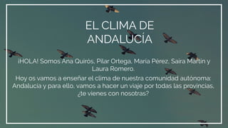 EL CLIMA DE
ANDALUCÍA
¡HOLA! Somos Ana Quirós, Pilar Ortega, María Pérez, Saira Martín y
Laura Romero.
Hoy os vamos a enseñar el clima de nuestra comunidad autónoma:
Andalucía y para ello, vamos a hacer un viaje por todas las provincias,
¿te vienes con nosotras?
 