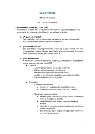 Guía didáctica 
(Medio informático) 
“EL CUERPO HUMANO” 
1. Propuesta de utilización: ¿Para qué?
Para realizar el medio-TIC, hay que tener en cuenta los siguientes aspectos para
poder saber las propuestas de utilización que se llevarán a cabo.
a. ¿A quién va dirigido?
Este medio informático, proyectable, va dirigido a alumnos de tercer ciclo,
más concretamente en niños de quinto de primaria.
b. ¿Cuándo se utilizará?
Esta actividad se utilizará para reforzar el tema del cuerpo humano, muy bien
presentados en los dos libros de texto que tenemos de referencia. En ambos
libros, coinciden el mismo tema con la unidad 3.
c. ¿Qué se pretende?
A continuación, vamos a mostrar los objetivos y contenidos que pretendemos
que se aprendan con este medio-TIC.
● Objetivos:
○ Adquirir conocimientos del aparato locomotor.
○ Diferenciar los huesos de los músculos.
○ Diferenciar los aparatos del cuerpo humano.
○ Ampliar el conocimiento a través de un medio informático.
○ Fomentar la participación en grupo.
● Contenidos:
○ Contenido conceptuales
■ Adquirir el vocabulario del aparato locomotor.
■ Saber los distintos tipos de músculos y huesos.
○ Contenidos procedimentales:
■ Diferenciar los tipos de músculos y huesos, sabiendo el
nombre de cada uno de ellos.
■ Saber la función que tienen nuestros músculos y
huesos.
■ Aprender el funcionamiento de los aparatos que forman
nuestro organismo.
■ Elaborar sus propios mapas conceptuales y resúmenes
sobre el cuerpo humano.
1
 