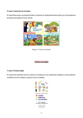 4ª parte: Ilustración de animales
En esta última parte, se pretende facilitar y fomentar la creatividad del alumnado con la diversidad de
animales que engloba el reino animal.
Imagen 11. Grupo de animales
Tríptico de Inglés
1ª parte: Portada Inglés
En este primer apartado vamos a exponer la portada con sus respectivas imágenes y otros aspectos
a destacar como el colegio y el grupo al que va dirigido.
12
 