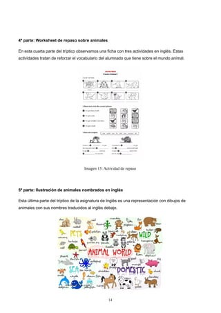 4ª parte: Worksheet de repaso sobre animales
En esta cuarta parte del tríptico observamos una ficha con tres actividades en inglés. Estas
actividades tratan de reforzar el vocabulario del alumnado que tiene sobre el mundo animal.
Imagen 15. Actividad de repaso
5ª parte: Ilustración de animales nombrados en inglés
Esta última parte del tríptico de la asignatura de Inglés es una representación con dibujos de
animales con sus nombres traducidos al inglés debajo.
14
 