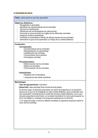c) Actividad de cierre.
Título: ¡Demuestra lo que has aprendido!
Objetivos didácticos:
- Recapitular lo aprendido
- Identificar las características de los animales
- Conocer la clasificación
- Diferenciar las onomatopeyas de cada animal
- Fomentar la pronunciación en inglés de los diferentes animales
- Asegurar nuestro aprendizaje
- Fomentar la creatividad a través de dibujos acerca de los animales
- Demostrar lo que se ha aprendido a lo largo de la unidad didáctica
Contenidos:
- Conceptuales:
•Características de los animales
•Recapitulación de aprendizaje
•Clasificación de animales
•Conocimiento de la simetría
•Conceptos animales
- Procedimentales:
•Diferenciación de los animales
•Dibujo de animales
•Pronunciación de los animales
- Actitudinales:
•Respeto por la naturaleza
• Importancia del medio ambiente
Metodología:
- Tipo de agrupamiento: individual
- Desarrollo: esta actividad final consta de dos partes:
En primer lugar, el docente proyectará una serie de preguntas en el proyector
acerca de lo que se ha trabajado en esta unidad didáctica, para comprobar que
han aprendido correctamente el contenido de esta unidad didáctica, por lo que
lanzará preguntas al alumnado y si la saben levantarán la mano para esperar su
turno de palabra y contestar a la pregunta realizada por el docente.
Y, en segundo lugar, el alumno deberá completar el siguiente esquema sobre el
reino de los animales.
22
 