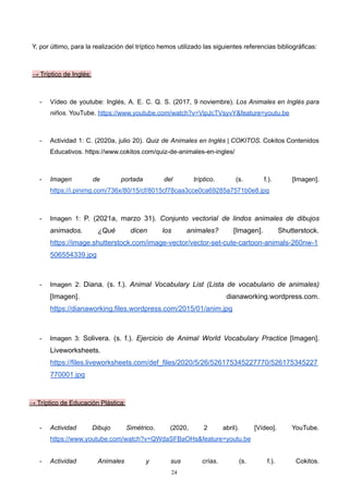 Y, por último, para la realización del tríptico hemos utilizado las siguientes referencias bibliográficas:
→ Tríptico de Inglés:
- Vídeo de youtube: Inglés, A. E. C. Q. S. (2017, 9 noviembre). Los Animales en Inglés para
niños. YouTube. https://www.youtube.com/watch?v=VipJcTVsyvY&feature=youtu.be
- Actividad 1: C. (2020a, julio 20). Quiz de Animales en Inglés | COKITOS. Cokitos Contenidos
Educativos. https://www.cokitos.com/quiz-de-animales-en-ingles/
- Imagen de portada del tríptico. (s. f.). [Imagen].
https://i.pinimg.com/736x/80/15/cf/8015cf78caa3cce0ca69285a7571b0e8.jpg
- Imagen 1: P. (2021a, marzo 31). Conjunto vectorial de lindos animales de dibujos
animados. ¿Qué dicen los animales? [Imagen]. Shutterstock.
https://image.shutterstock.com/image-vector/vector-set-cute-cartoon-animals-260nw-1
506554339.jpg
- Imagen 2: Diana. (s. f.). Animal Vocabulary List (Lista de vocabulario de animales)
[Imagen]. dianaworking.wordpress.com.
https://dianaworking.files.wordpress.com/2015/01/anim.jpg
- Imagen 3: Solivera. (s. f.). Ejercicio de Animal World Vocabulary Practice [Imagen].
Liveworksheets.
https://files.liveworksheets.com/def_files/2020/5/26/526175345227770/526175345227
770001.jpg
→ Tríptico de Educación Plástica:
- Actividad Dibujo Simétrico. (2020, 2 abril). [Vídeo]. YouTube.
https://www.youtube.com/watch?v=QWdaSFBaOHs&feature=youtu.be
- Actividad Animales y sus crías. (s. f.). Cokitos.
24
 