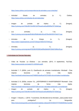https://www.cokitos.com/correspondencia-de-animales-y-sus-crias/play/
- Actividad Silueta de animales. (s. f.). Cokitos.
https://www.cokitos.com/siluetas-de-animales/play/
- Imagen de portada del tríptico. (s. f.). [Imagen].
https://i.pinimg.com/736x/80/15/cf/8015cf78caa3cce0ca69285a7571b0e8.jpg
- Los animales. (s. f.-b). [Imagen].
https://i.pinimg.com/originals/f0/d8/cf/f0d8cfa6c42ccd378cd3b539147eb311.jpg
- Animales de la Granja. (s. f.). [Imagen].
https://static1.bigstockphoto.com/2/7/3/large1500/37277440.jpg
- Animales. (s. f.). [Imagen].
https://i.pinimg.com/originals/4f/32/86/4f32863a90fbd9b6df4729b97d96bcf9.jpg
→ Actividades de Ciencias Naturales:
- Vídeo de Youtube: La Eduteca - Los animales. (2013, 8 septiembre). YouTube.
https://www.youtube.com/watch?v=U0Xd4ncssfA
- Actividad 1: F. (2020c, junio 3). Clasificación de animales invertebrados. Wordwall - Cree
mejores lecciones de forma más rápida.
https://wordwall.net/es/resource/2748683/clasificaci%C3%B3n-de-animales-invertebrados
- Actividad 2: B. (2020a, octubre 13). ¿VERTEBRADO O INVERTEBRADO? Wordwall - Cree
mejores lecciones de forma más rápida.
https://wordwall.net/es/resource/5257326/ciencias-naturales/vertebrado-o-invertebrado
- Imagen de portada del tríptico. (s. f.). [Imagen].
https://i.pinimg.com/736x/80/15/cf/8015cf78caa3cce0ca69285a7571b0e8.jpg
- Imagen 1: Elcacho, J. (2019, 7 noviembre). Día Mundial de los Animales: ¿Qué puedes hacer
para protegerlos? La Vanguardia.
https://www.lavanguardia.com/natural/animaladas-videos/20191004/47777536209/dia-mundial
25
 