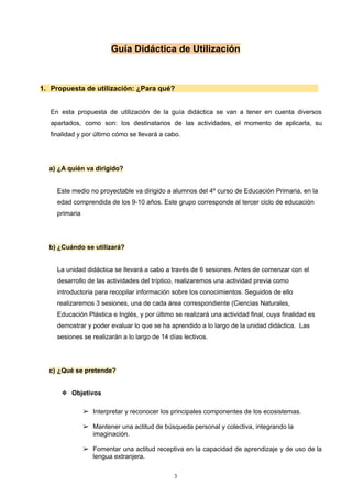 Guía Didáctica de Utilización
1. Propuesta de utilización: ¿Para qué?
En esta propuesta de utilización de la guía didáctica se van a tener en cuenta diversos
apartados, como son: los destinatarios de las actividades, el momento de aplicarla, su
finalidad y por último cómo se llevará a cabo.
a) ¿A quién va dirigido?
Este medio no proyectable va dirigido a alumnos del 4º curso de Educación Primaria, en la
edad comprendida de los 9-10 años. Este grupo corresponde al tercer ciclo de educación
primaria
b) ¿Cuándo se utilizará?
La unidad didáctica se llevará a cabo a través de 6 sesiones. Antes de comenzar con el
desarrollo de las actividades del tríptico, realizaremos una actividad previa como
introductoria para recopilar información sobre los conocimientos. Seguidos de ello
realizaremos 3 sesiones, una de cada área correspondiente (Ciencias Naturales,
Educación Plástica e Inglés, y por último se realizará una actividad final, cuya finalidad es
demostrar y poder evaluar lo que se ha aprendido a lo largo de la unidad didáctica. Las
sesiones se realizarán a lo largo de 14 días lectivos.
c) ¿Qué se pretende?
❖ Objetivos
➢ Interpretar y reconocer los principales componentes de los ecosistemas.
➢ Mantener una actitud de búsqueda personal y colectiva, integrando la
imaginación.
➢ Fomentar una actitud receptiva en la capacidad de aprendizaje y de uso de la
lengua extranjera.
3
 