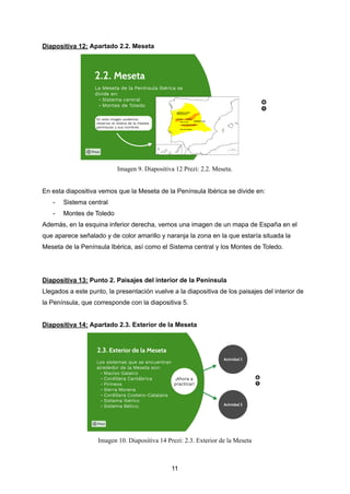 Diapositiva 12: Apartado 2.2. Meseta
Imagen 9. Diapositiva 12 Prezi: 2.2. Meseta.
En esta diapositiva vemos que la Meseta de la Península Ibérica se divide en:
- Sistema central
- Montes de Toledo
Además, en la esquina inferior derecha, vemos una imagen de un mapa de España en el
que aparece señalado y de color amarillo y naranja la zona en la que estaría situada la
Meseta de la Península Ibérica, así como el Sistema central y los Montes de Toledo.
Diapositiva 13: Punto 2. Paisajes del interior de la Península
Llegados a este punto, la presentación vuelve a la diapositiva de los paisajes del interior de
la Península, que corresponde con la diapositiva 5.
Diapositiva 14: Apartado 2.3. Exterior de la Meseta
Imagen 10. Diapositiva 14 Prezi: 2.3. Exterior de la Meseta
11
 